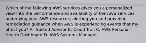 Which of the following AWS services gives you a personalized view into the performance and availability of the AWS services underlying your AWS resources, alerting you and providing remediation guidance when AWS is experiencing events that my affect you? A. Trusted Advisor B. Cloud Trail C. AWS Personal Health Dashboard D. AWS Systems Manager