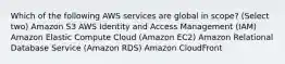 Which of the following AWS services are global in scope? (Select two) Amazon S3 AWS Identity and Access Management (IAM) Amazon Elastic Compute Cloud (Amazon EC2) Amazon Relational Database Service (Amazon RDS) Amazon CloudFront