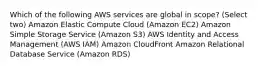 Which of the following AWS services are global in scope? (Select two) Amazon Elastic Compute Cloud (Amazon EC2) Amazon Simple Storage Service (Amazon S3) AWS Identity and Access Management (AWS IAM) Amazon CloudFront Amazon Relational Database Service (Amazon RDS)