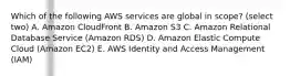 Which of the following AWS services are global in scope? (select two) A. Amazon CloudFront B. Amazon S3 C. Amazon Relational Database Service (Amazon RDS) D. Amazon Elastic Compute Cloud (Amazon EC2) E. AWS Identity and Access Management (IAM)