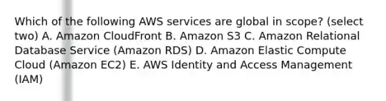 Which of the following AWS services are global in scope? (select two) A. Amazon CloudFront B. Amazon S3 C. Amazon Relational Database Service (Amazon RDS) D. Amazon Elastic Compute Cloud (Amazon EC2) E. AWS Identity and Access Management (IAM)