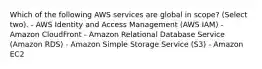 Which of the following AWS services are global in scope? (Select two). - AWS Identity and Access Management (AWS IAM) - Amazon CloudFront - Amazon Relational Database Service (Amazon RDS) - Amazon Simple Storage Service (S3) - Amazon EC2