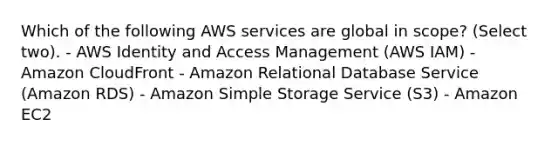 Which of the following AWS services are global in scope? (Select two). - AWS Identity and Access Management (AWS IAM) - Amazon CloudFront - Amazon Relational Database Service (Amazon RDS) - Amazon Simple Storage Service (S3) - Amazon EC2