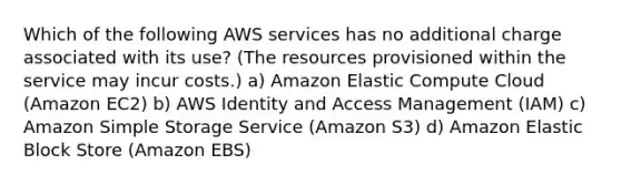 Which of the following AWS services has no additional charge associated with its use? (The resources provisioned within the service may incur costs.) a) Amazon Elastic Compute Cloud (Amazon EC2) b) AWS Identity and Access Management (IAM) c) Amazon Simple Storage Service (Amazon S3) d) Amazon Elastic Block Store (Amazon EBS)