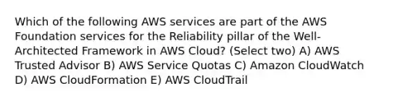 Which of the following AWS services are part of the AWS Foundation services for the Reliability pillar of the Well-Architected Framework in AWS Cloud? (Select two) A) AWS Trusted Advisor B) AWS Service Quotas C) Amazon CloudWatch D) AWS CloudFormation E) AWS CloudTrail