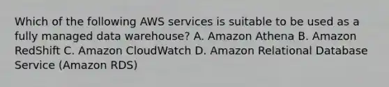 Which of the following AWS services is suitable to be used as a fully managed data warehouse? A. Amazon Athena B. Amazon RedShift C. Amazon CloudWatch D. Amazon Relational Database Service (Amazon RDS)