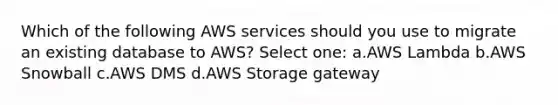 Which of the following AWS services should you use to migrate an existing database to AWS? Select one: a.AWS Lambda b.AWS Snowball c.AWS DMS d.AWS Storage gateway