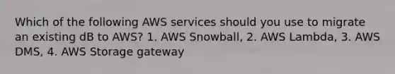 Which of the following AWS services should you use to migrate an existing dB to AWS? 1. AWS Snowball, 2. AWS Lambda, 3. AWS DMS, 4. AWS Storage gateway