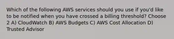 Which of the following AWS services should you use if you'd like to be notified when you have crossed a billing threshold? Choose 2 A) CloudWatch B) AWS Budgets C) AWS Cost Allocation D) Trusted Advisor