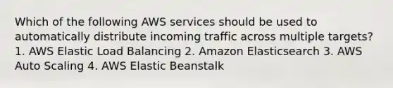 Which of the following AWS services should be used to automatically distribute incoming traffic across multiple targets? 1. AWS Elastic Load Balancing 2. Amazon Elasticsearch 3. AWS Auto Scaling 4. AWS Elastic Beanstalk