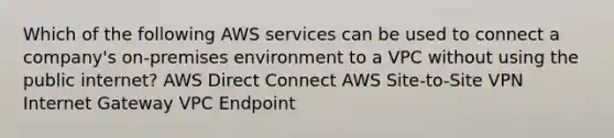 Which of the following AWS services can be used to connect a company's on-premises environment to a VPC without using the public internet? AWS Direct Connect AWS Site-to-Site VPN Internet Gateway VPC Endpoint