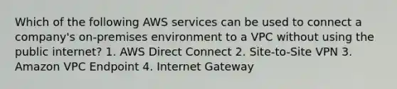 Which of the following AWS services can be used to connect a company's on-premises environment to a VPC without using the public internet? 1. AWS Direct Connect 2. Site-to-Site VPN 3. Amazon VPC Endpoint 4. Internet Gateway