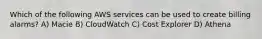 Which of the following AWS services can be used to create billing alarms? A) Macie B) CloudWatch C) Cost Explorer D) Athena