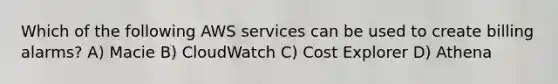 Which of the following AWS services can be used to create billing alarms? A) Macie B) CloudWatch C) Cost Explorer D) Athena