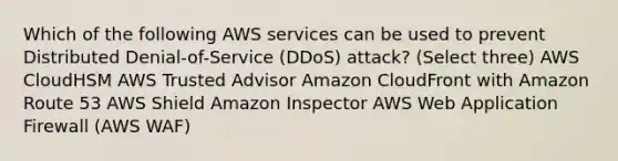 Which of the following AWS services can be used to prevent Distributed Denial-of-Service (DDoS) attack? (Select three) AWS CloudHSM AWS Trusted Advisor Amazon CloudFront with Amazon Route 53 AWS Shield Amazon Inspector AWS Web Application Firewall (AWS WAF)