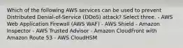 Which of the following AWS services can be used to prevent Distributed Denial-of-Service (DDoS) attack? Select three. - AWS Web Application Firewall (AWS WAF) - AWS Shield - Amazon Inspector - AWS Trusted Advisor - Amazon CloudFront with Amazon Route 53 - AWS CloudHSM