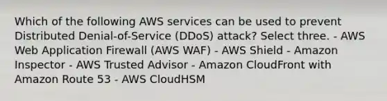 Which of the following AWS services can be used to prevent Distributed Denial-of-Service (DDoS) attack? Select three. - AWS Web Application Firewall (AWS WAF) - AWS Shield - Amazon Inspector - AWS Trusted Advisor - Amazon CloudFront with Amazon Route 53 - AWS CloudHSM