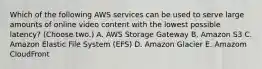 Which of the following AWS services can be used to serve large amounts of online video content with the lowest possible latency? (Choose two.) A. AWS Storage Gateway B. Amazon S3 C. Amazon Elastic File System (EFS) D. Amazon Glacier E. Amazom CloudFront