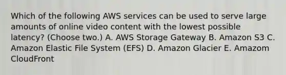 Which of the following AWS services can be used to serve large amounts of online video content with the lowest possible latency? (Choose two.) A. AWS Storage Gateway B. Amazon S3 C. Amazon Elastic File System (EFS) D. Amazon Glacier E. Amazom CloudFront