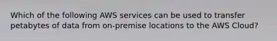 Which of the following AWS services can be used to transfer petabytes of data from on-premise locations to the AWS Cloud?