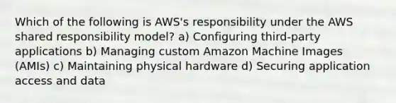 Which of the following is AWS's responsibility under the AWS shared responsibility model? a) Configuring third-party applications b) Managing custom Amazon Machine Images (AMIs) c) Maintaining physical hardware d) Securing application access and data