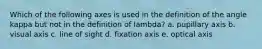 Which of the following axes is used in the definition of the angle kappa but not in the definition of lambda? a. pupillary axis b. visual axis c. line of sight d. fixation axis e. optical axis