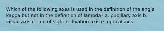 Which of the following axes is used in the definition of the angle kappa but not in the definition of lambda? a. pupillary axis b. visual axis c. line of sight d. fixation axis e. optical axis