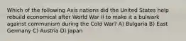 Which of the following Axis nations did the United States help rebuild economical after World War II to make it a bulwark against communism during the Cold War? A) Bulgaria B) East Germany C) Austria D) Japan