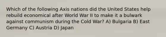 Which of the following Axis nations did the United States help rebuild economical after World War II to make it a bulwark against communism during the Cold War? A) Bulgaria B) East Germany C) Austria D) Japan