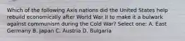 Which of the following Axis nations did the United States help rebuild economically after World War II to make it a bulwark against communism during the Cold War? Select one: A. East Germany B. Japan C. Austria D. Bulgaria