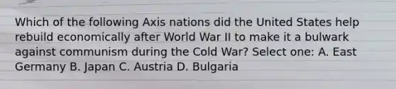 Which of the following Axis nations did the United States help rebuild economically after World War II to make it a bulwark against communism during the Cold War? Select one: A. East Germany B. Japan C. Austria D. Bulgaria