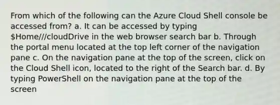 From which of the following can the Azure Cloud Shell console be accessed from? a. It can be accessed by typing Home///cloudDrive in the web browser search bar b. Through the portal menu located at the top left corner of the navigation pane c. On the navigation pane at the top of the screen, click on the Cloud Shell icon, located to the right of the Search bar. d. By typing PowerShell on the navigation pane at the top of the screen