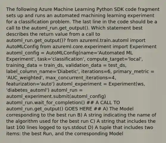 The following Azure Machine Learning Python SDK code fragment sets up and runs an automated machining learning experiment for a classification problem. The last line in the code should be a call to the automl_run.get_output(). Which statement best describes the return value from a call to automl_run.get_output()? from azureml.train.automl import AutoMLConfig from azureml.core.experiment import Experiment automl_config = AutoMLConfig(name='Automated ML Experiment', task='classification', compute_target='local', training_data = train_ds, validation_data = test_ds, label_column_name='Diabetic', iterations=6, primary_metric = 'AUC_weighted', max_concurrent_iterations=4, featurization='auto') automl_experiment = Experiment(ws, 'diabetes_automl') automl_run = automl_experiment.submit(automl_config) automl_run.wait_for_completion() ## A CALL TO automl_run.get_output() GOES HERE ## A) The Model corresponding to the best run B) A string indicating the name of the algorithm used for the best run C) A string that includes the last 100 lines logged to sys.stdout D) A tuple that includes two items: the best Run, and the corresponding Model