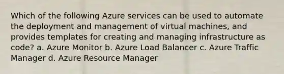 Which of the following Azure services can be used to automate the deployment and management of virtual machines, and provides templates for creating and managing infrastructure as code? a. Azure Monitor b. Azure Load Balancer c. Azure Traffic Manager d. Azure Resource Manager