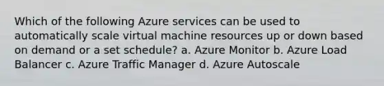 Which of the following Azure services can be used to automatically scale virtual machine resources up or down based on demand or a set schedule? a. Azure Monitor b. Azure Load Balancer c. Azure Traffic Manager d. Azure Autoscale