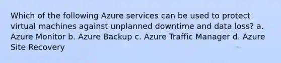 Which of the following Azure services can be used to protect virtual machines against unplanned downtime and data loss? a. Azure Monitor b. Azure Backup c. Azure Traffic Manager d. Azure Site Recovery