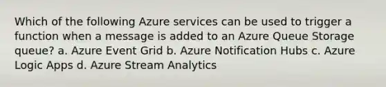 Which of the following Azure services can be used to trigger a function when a message is added to an Azure Queue Storage queue? a. Azure Event Grid b. Azure Notification Hubs c. Azure Logic Apps d. Azure Stream Analytics