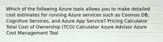 Which of the following Azure tools allows you to make detailed cost estimates for running Azure services such as Cosmos DB, Cognitive Services, and Azure App Service? Pricing Calculator Total Cost of Ownership (TCO) Calculator Azure Advisor Azure Cost Management Tool