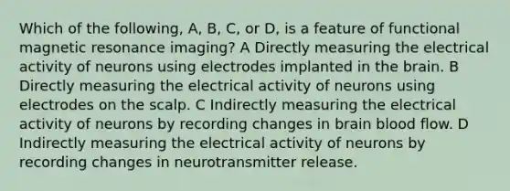 Which of the following, A, B, C, or D, is a feature of functional magnetic resonance imaging? A Directly measuring the electrical activity of neurons using electrodes implanted in the brain. B Directly measuring the electrical activity of neurons using electrodes on the scalp. C Indirectly measuring the electrical activity of neurons by recording changes in brain blood flow. D Indirectly measuring the electrical activity of neurons by recording changes in neurotransmitter release.