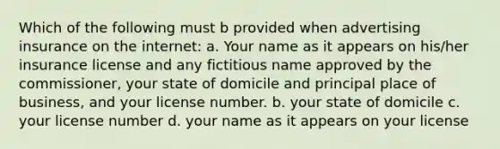 Which of the following must b provided when advertising insurance on the internet: a. Your name as it appears on his/her insurance license and any fictitious name approved by the commissioner, your state of domicile and principal place of business, and your license number. b. your state of domicile c. your license number d. your name as it appears on your license