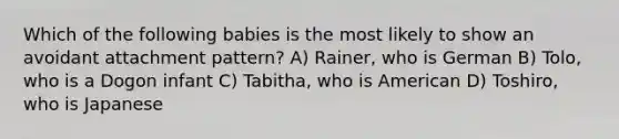 Which of the following babies is the most likely to show an avoidant attachment pattern? A) Rainer, who is German B) Tolo, who is a Dogon infant C) Tabitha, who is American D) Toshiro, who is Japanese