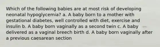 Which of the following babies are at most risk of developing neonatal hypoglycemia? a. A baby born to a mother with gestational diabetes, well controlled with diet, exercise and insulin b. A baby born vaginally as a second twin c. A baby delivered as a vaginal breech birth d. A baby born vaginally after a previous caesarean section