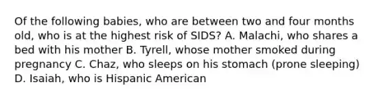 Of the following babies, who are between two and four months old, who is at the highest risk of SIDS? A. Malachi, who shares a bed with his mother B. Tyrell, whose mother smoked during pregnancy C. Chaz, who sleeps on his stomach (prone sleeping) D. Isaiah, who is Hispanic American