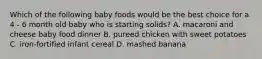 Which of the following baby foods would be the best choice for a 4 - 6 month old baby who is starting solids? A. macaroni and cheese baby food dinner B. pureed chicken with sweet potatoes C. iron-fortified infant cereal D. mashed banana