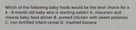 Which of the following baby foods would be the best choice for a 4 - 6 month old baby who is starting solids? A. macaroni and cheese baby food dinner B. pureed chicken with sweet potatoes C. iron-fortified infant cereal D. mashed banana