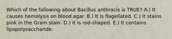 Which of the following about Bacillus anthracis is TRUE? A.) It causes hemolysis on blood agar. B.) It is flagellated. C.) It stains pink in the Gram stain. D.) It is rod-shaped. E.) It contains lipopolysaccharide.