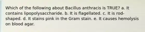 Which of the following about Bacillus anthracis is TRUE? a. It contains lipopolysaccharide. b. It is flagellated. c. It is rod-shaped. d. It stains pink in the Gram stain. e. It causes hemolysis on blood agar.