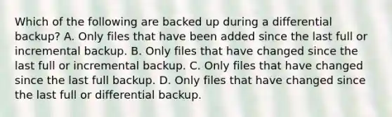 Which of the following are backed up during a differential backup? A. Only files that have been added since the last full or incremental backup. B. Only files that have changed since the last full or incremental backup. C. Only files that have changed since the last full backup. D. Only files that have changed since the last full or differential backup.