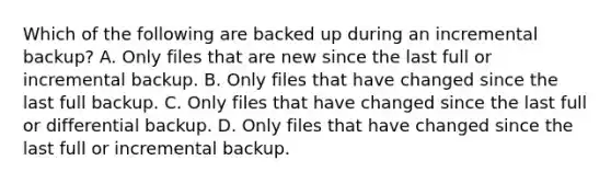 Which of the following are backed up during an incremental backup? A. Only files that are new since the last full or incremental backup. B. Only files that have changed since the last full backup. C. Only files that have changed since the last full or differential backup. D. Only files that have changed since the last full or incremental backup.