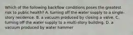 Which of the following backflow conditions poses the greatest risk to public health? A. turning off the water supply to a single-story residence. B. a vacuum produced by closing a valve. C. turning off the water supply to a multi-story building. D. a vacuum produced by water hammer